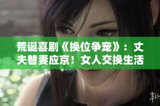 荒诞喜剧《换位争宠》：丈夫替妻应京！女人交换生活大揭秘！