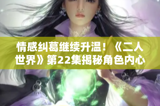 情感纠葛继续升温！《二人世界》第22集揭秘角色内心真实情感