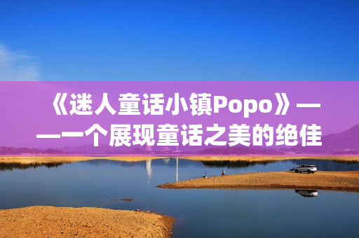 《迷人童话小镇Popo》——一个展现童话之美的绝佳旅游胜地