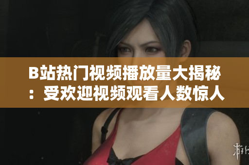 B站热门视频播放量大揭秘：受欢迎视频观看人数惊人