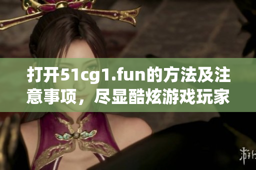 打开51cg1.fun的方法及注意事项，尽显酷炫游戏玩家风范