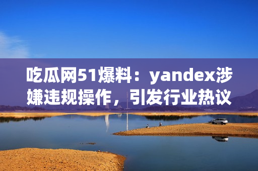 吃瓜网51爆料：yandex涉嫌违规操作，引发行业热议