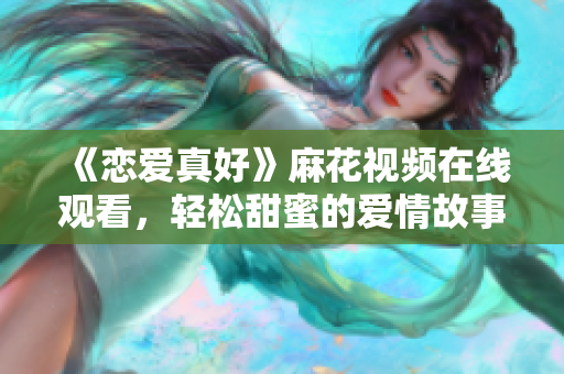 《恋爱真好》麻花视频在线观看，轻松甜蜜的爱情故事来袭！