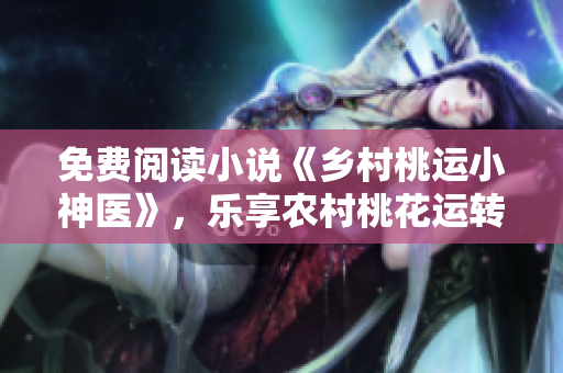 免费阅读小说《乡村桃运小神医》，乐享农村桃花运转！
