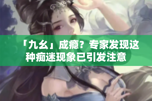 「九幺」成瘾？专家发现这种痴迷现象已引发注意