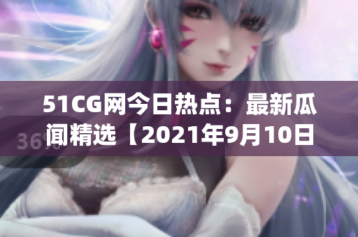 51CG网今日热点：最新瓜闻精选【2021年9月10日】(1)