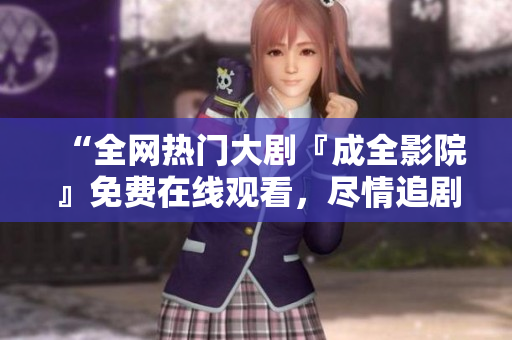 “全网热门大剧『成全影院』免费在线观看，尽情追剧休闲好时光！”