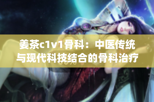 姜茶c1v1骨科：中医传统与现代科技结合的骨科治疗新选择(1)