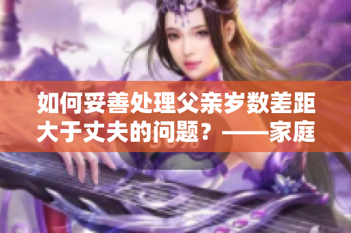 如何妥善处理父亲岁数差距大于丈夫的问题？——家庭教育探讨