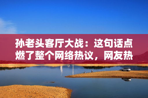 孙老头客厅大战：这句话点燃了整个网络热议，网友热议不断
