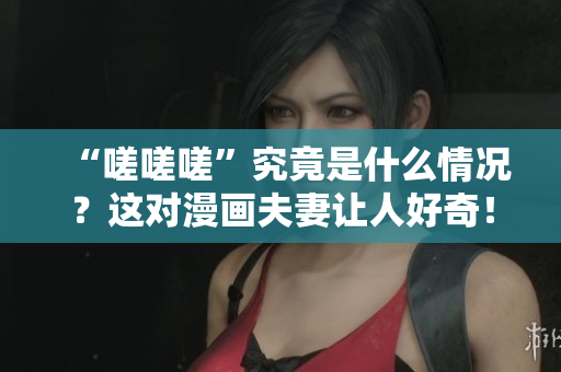 “嗟嗟嗟”究竟是什么情况？这对漫画夫妻让人好奇！