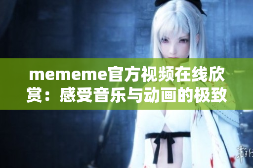 mememe官方视频在线欣赏：感受音乐与动画的极致碰撞