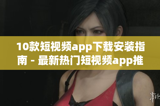 10款短视频app下载安装指南 - 最新热门短视频app推荐