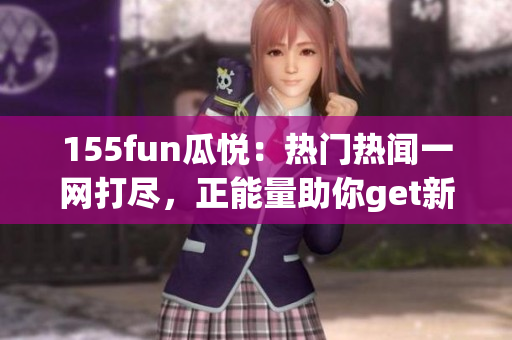 155fun瓜悦：热门热闻一网打尽，正能量助你get新！