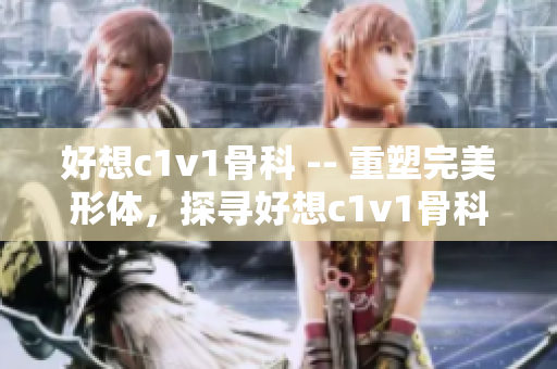 好想c1v1骨科 -- 重塑完美形体，探寻好想c1v1骨科魅力