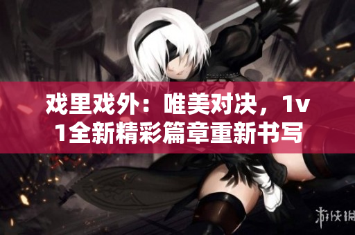 戏里戏外：唯美对决，1v1全新精彩篇章重新书写