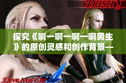 探究《啊一啊一啊一啊男生》的原创灵感和创作背景——音乐月报