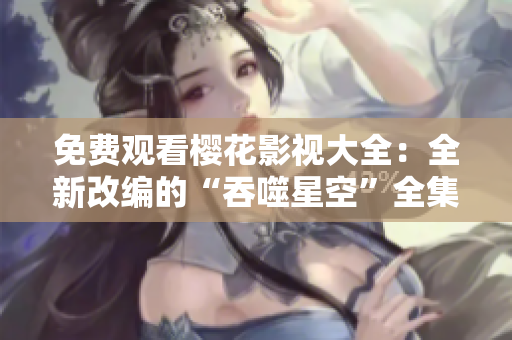 免费观看樱花影视大全：全新改编的“吞噬星空”全集限时放送