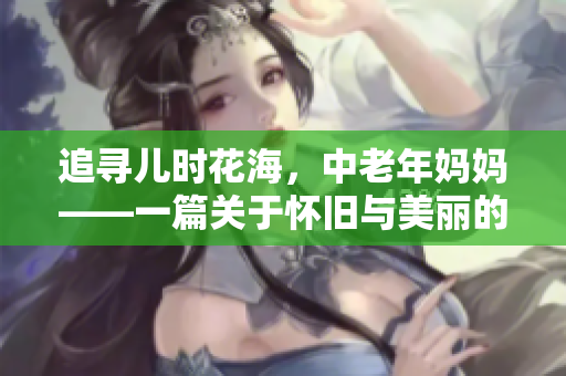 追寻儿时花海，中老年妈妈——一篇关于怀旧与美丽的回忆录