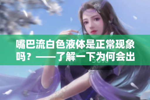 嘴巴流白色液体是正常现象吗？——了解一下为何会出现这种情况