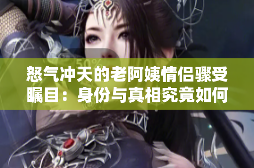 怒气冲天的老阿姨情侣骤受瞩目：身份与真相究竟如何？
