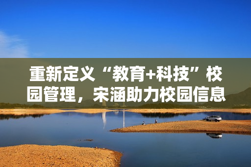 重新定义“教育+科技”校园管理，宋涵助力校园信息化建设