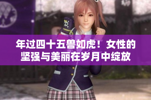 年过四十五兽如虎！女性的坚强与美丽在岁月中绽放