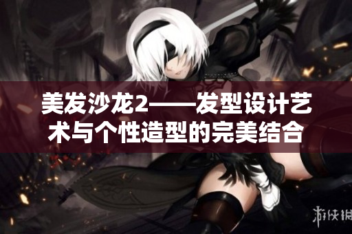 美发沙龙2——发型设计艺术与个性造型的完美结合