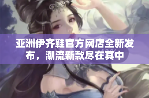 亚洲伊齐鞋官方网店全新发布，潮流新款尽在其中