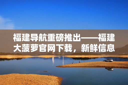 福建导航重磅推出——福建大菠萝官网下载，新鲜信息尽在掌握