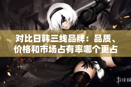 对比日韩三线品牌：品质、价格和市场占有率哪个更占优？