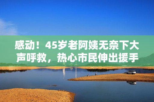 感动！45岁老阿姨无奈下大声呼救，热心市民伸出援手