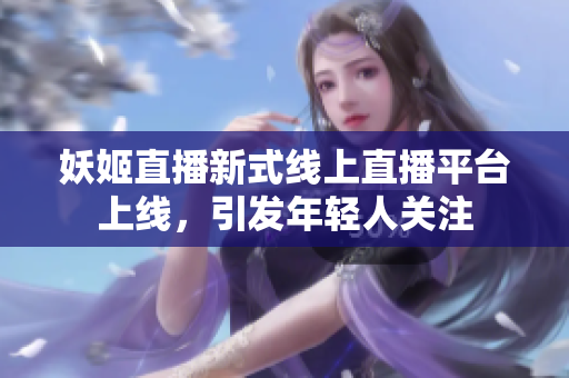 妖姬直播新式线上直播平台上线，引发年轻人关注