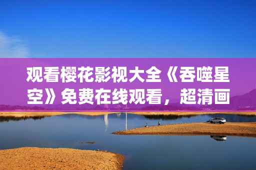 观看樱花影视大全《吞噬星空》免费在线观看，超清画质全集免费下载(1)