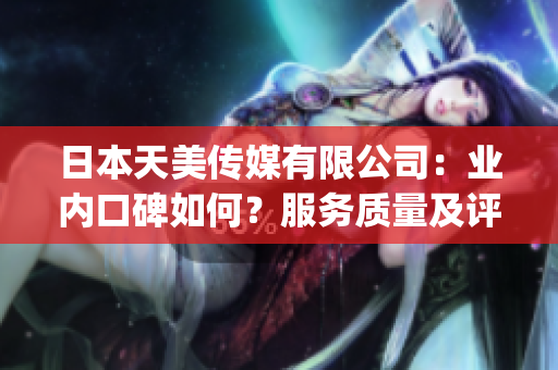日本天美传媒有限公司：业内口碑如何？服务质量及评价调查总结(1)