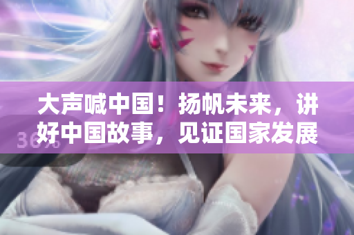 大声喊中国！扬帆未来，讲好中国故事，见证国家发展！