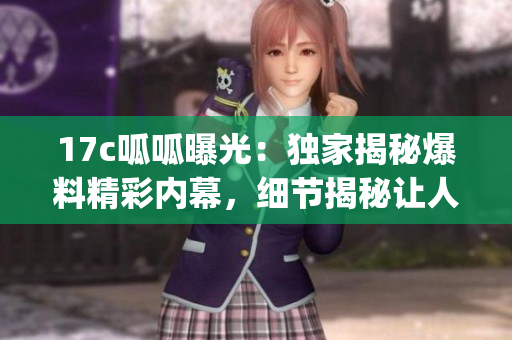 17c呱呱曝光：独家揭秘爆料精彩内幕，细节揭秘让人大开眼界(1)