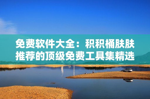 免费软件大全：积积桶肤肤推荐的顶级免费工具集精选