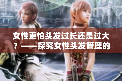 女性更怕头发过长还是过大？——探究女性头发管理的真实考虑
