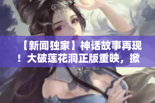【新闻独家】神话故事再现！大破莲花洞正版重映，掀起双倍热潮