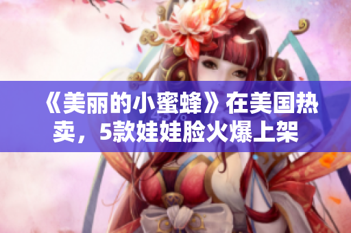 《美丽的小蜜蜂》在美国热卖，5款娃娃脸火爆上架