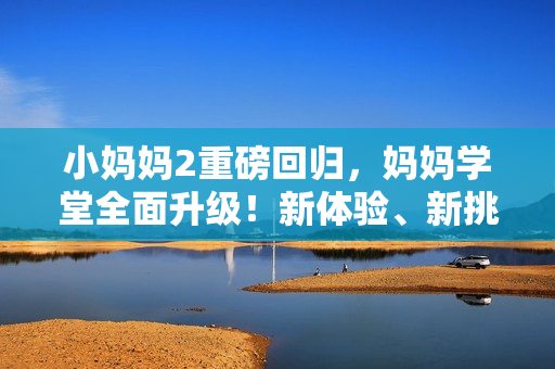 小妈妈2重磅回归，妈妈学堂全面升级！新体验、新挑战，陪你一起成长！