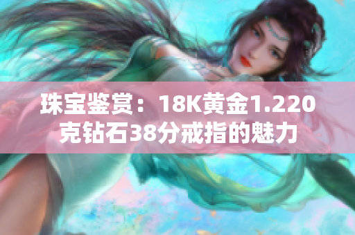 珠宝鉴赏：18K黄金1.220克钻石38分戒指的魅力