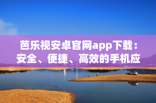 芭乐视安卓官网app下载：安全、便捷、高效的手机应用获取方式(1)