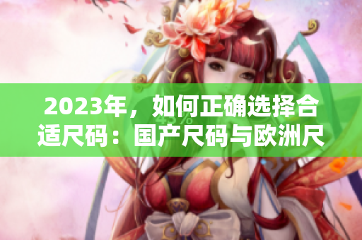2023年，如何正确选择合适尺码：国产尺码与欧洲尺码表详解