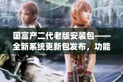 国富产二代老版安装包——全新系统更新包发布，功能升级全面提升(1)
