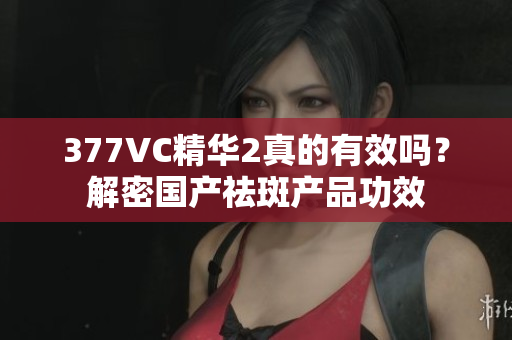 377VC精华2真的有效吗？解密国产祛斑产品功效