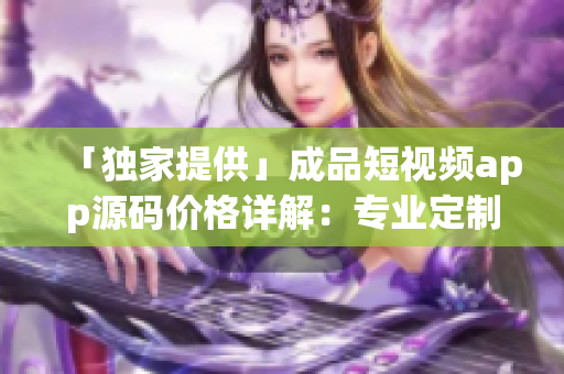「独家提供」成品短视频app源码价格详解：专业定制不超预算！