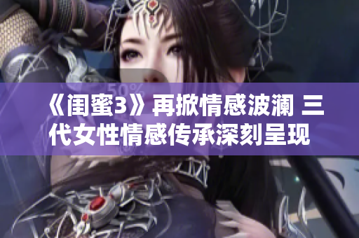 《闺蜜3》再掀情感波澜 三代女性情感传承深刻呈现
