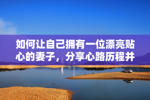 如何让自己拥有一位漂亮贴心的妻子，分享心路历程并提供实用的建议